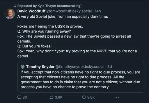 David Woodruff ‪@dmwoodruff.bsky.social‬ A very old Soviet joke, from an especially dark time:  Foxes are fleeing the USSR in droves. Q: Why are you running away?  Fox: The Soviets passed a new law that they’re going to arrest all camels. Q: But you’re foxes! Fox: Yeah, why don’t *you* try proving to the NKVD that you’re not a camel. ‪Timothy Snyder‬ ‪@timothysnyder.bsky.social‬ · 3d If you accept that non-citizens have no right to due process, you are accepting that citizens have no right to due process. All the government has to do is claim that you are not a citizen; without due process you have no chance to prove the contrary.