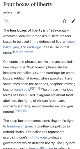 Wikipedia Screenshot: “ The four boxes of liberty is a 19th-century American idea that proposes: "There are four boxes to be used in the defense of liberty: soap, ballot, jury, and cartridge. Please use in that order." [citation needed! Concepts and phrases evolve and are applied in new ways. The "four boxes" phrase always includes the ballot, jury, and cartridge (or ammo) boxes. Additional boxes, when specified, have sometimes been the bandbox, soapbox, moving box, or lunch box. 112,13, The phrase in various forms has been used in arguments about tariff abolition, the rights of African Americans, women's suffrage, environmentalism, and gun control. [4][51[6][7] The soap box represents exercising one's right to freedom of speech to influence politics to defend liberty. The ballot box represents exercising one's right to vote to elect a government which defends liberty. The jury box represents using jury nullification to refuse to convict someone being prosecuted for breaking an unjust law that decreases liberty. The cartridge box represents exercising one's right to keep and bear arms to oppose, in armed conflict, a tyrannical government. The four boxes represent increasingly forceful methods of political action.”