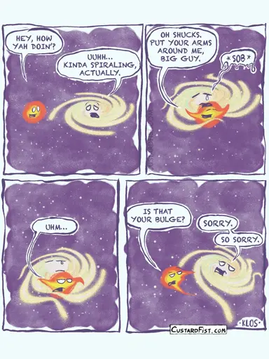 **Panel 1:**   In the vastness of outer space, a large spiral arm galaxy looks sad. A small satellite galaxy notices and reaches out.   **Small satellite galaxy:** "Hey, how yah doin'?"   **Large spiral arm galaxy:** "Uuhh… kinda spiraling, actually."    **Panel 2:**   The small satellite galaxy hugs the large spiral galaxy and encourages him to hug back.   **Small satellite galaxy:** "Oh shucks. Put your arms around me, big guy."   The large spiral galaxy sobs.    **Panel 3:**   An awkward silence follows. The small satellite galaxy notices something unusual.   **Small satellite galaxy:** "Uhm…"    **Panel 4:**   The small satellite galaxy steps back slightly, looking mildly disgusted.   **Small satellite galaxy:** "Is that your bulge?"   The large spiral galaxy looks ashamed and quickly apologizes.   **Large spiral galaxy:** "Sorry. So sorry."