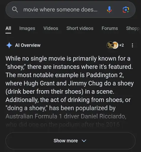 AI overview for the search "movie where someone does…" which says "While no single movie is primarily known for a "shoey," there are instances where it's featured. The most notable example is Paddington 2, where Hugh Grant and Jimmy Chug do a shoey (drink beer from their shoes) in a scene. Additionally, the act of drinking from shoes, or "doing a shoey," has been popularized by Australian Formula 1 driver Daniel Ricciardo,"