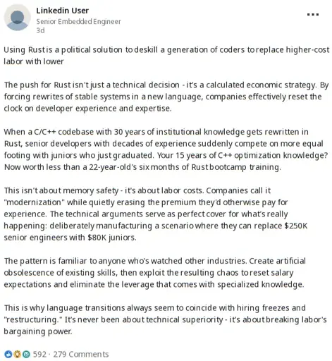 A linkedin post by a Senior Embedded Engineer stating: Using Rust is a political solution to deskill a generation of coders to replace higher-cost labor with lower  The push for Rust isn't just a technical decision - it's a calculated economic strategy. By forcing rewrites of stable systems in a new language, companies effectively reset the clock on developer experience and expertise.  When a C/C++ codebase with 30 years of institutional knowledge gets rewritten in Rust, senior developers with decades of experience suddenly compete on more equal footing with juniors who just graduated. Your 15 years of C++ optimization knowledge? Now worth less than a 22-year-old's six months of Rust bootcamp training.  This isn't about memory safety - it's about labor costs. Companies call it "modernization" while quietly erasing the premium they'd otherwise pay for experience. The technical arguments serve as perfect cover for what's really happening: deliberately manufacturing a scenario where they can replace $250K senior engineers with $80K juniors.  The pattern is familiar to anyone who's watched other industries. Create artificial obsolescence of existing skills, then exploit the resulting chaos to reset salary expectations and eliminate the leverage that comes with specialized knowledge.  This is why language transitions always seem to coincide with hiring freezes and "restructuring." It's never been about technical superiority - it's about breaking labor's bargaining power.