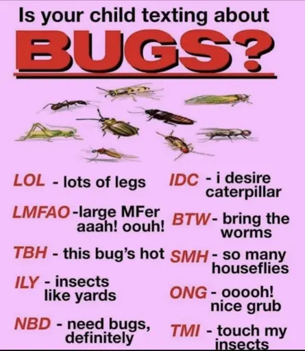 Is your child texting about bugs? 
Lol=Lots Of Bugs
LMAFO=Large MFer er aah! Oooh!
TBH=This Bug's hot
ILY=Insects Like Yards
NBD=Need Bugs Definitely
IDC=I Desire Caterpillar
BTW=Bring The Worms
OMG=Oooh, Nice Grub
TMI=Touch My Insects