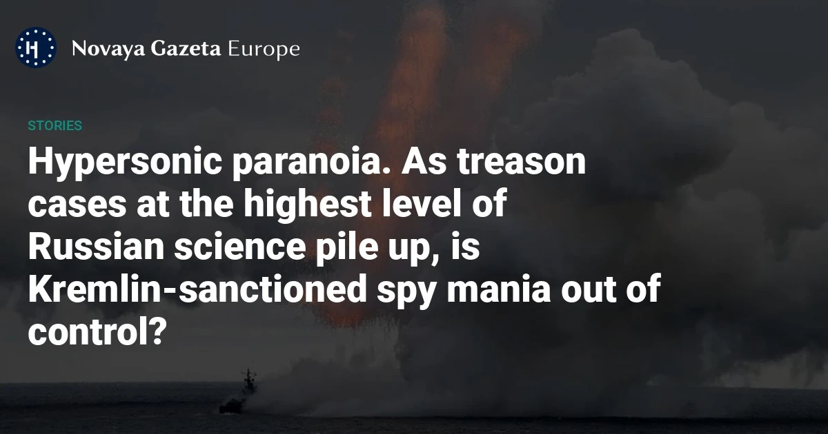 Hypersonic paranoia. As treason cases at the highest level of Russian science pile up, is Kremlin-sanctioned spy mania out of control? — Novaya Gazeta Europe