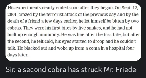 Screenshot from article: His experiments nearly ended soon after they began. On Sept. 12, 2001, crazed by the terrorist attack of the previous day and by the death of a friend a few days earlier, he let himself be bitten by two cobras. They were his first bites by live snakes, and he had not built up enough immunity. He was fine after the first bite, but after the second, he felt cold, his eyes started to droop and he couldn’t talk. He blacked out and woke up from a coma in a hospital four days later. / Discord comment: Sir, a second cobra has struck Mr. Friede