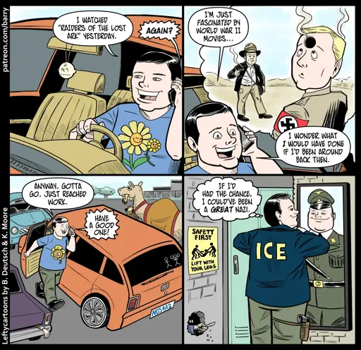 This cartoon has four panels.

PANEL 1

A cheerful white man is driving while he talks on his cell phone.

MAN: I watched “Raisers of the Lost Ark” yesterday.

VOICE ON PHONE: Again?

PANEL 2

As the man talks, we see his giant thought balloon, which shows a Nazi looking in confusion upwards towards the giant bullet hole in his forehead, while in the background Indiana Jones is holding a smoking pistol.

MAN: I’m just fascinated by World War II movies… I wonder what I would have done if I’d been around back then.

PANEL 3

The man has parked in a parking lot, and is getting out of his car.

MAN: Anyway, gotta go. Just reached work.

VOICE ON PHONE: Have a good one!

PANEL 4

The man in in a locker room, straightening his collar in front of a mirror. The back of his jacket says ICE. In the mirror, his reflection is wearing a WW2 Nazi uniform.

MAN (thought): If I’d had the chance, I could’ve been a great Nazi.
