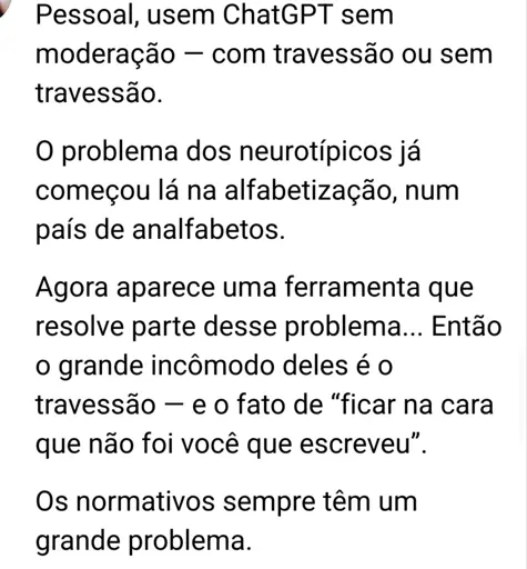 Captura de tela de uma rede social comercial. O texto diz: "Pessoal, usem ChatGPT sem moderação com travessão ou sem -travessão.

O problema dos neurotípicos já começou lá na alfabetização, num país de analfabetos.

Agora aparece uma ferramenta que resolve parte desse problema... Então o grande incômodo deles é o travessão - e o fato de "ficar na cara que não foi você que escreveu”.

Os normativos sempre têm um grande problema."