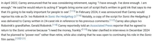 A screenshot of a section in Jim Carrey's Wikipedia Article word by word:In April 2022, Carrey announced that he was considering retirement, saying: "I have enough. I've done enough. I am enough." He said he would return to acting if "angels bring some sort of script that’s written in gold ink that says to me that it’s going to be really important for people to see". In February 2024, it was announced that Carrey would reprise his role as Dr. Ivo Robotnik in Sonic the Hedgehog 3. Notably, a copy of the script for Sonic the Hedgehog 3 was delivered to Carrey written in 24-carat ink in reference to his previous comments. Carrey also plays Ivo Robotnik’s grandfather, Gerald Robotnik. Carrey reportedly told an Associated Press reporter that he agreed to return to the Sonic universe because "I need the money, frankly."[119] He later clarified in interviews in December 2024 that he planned to “power rest” rather than retire, while also stating that he was open to continuing his role in the Sonic film series.