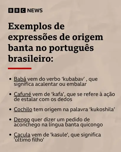 BBC News

Exemplos de palavras de origem banta no português brasileiro:

- Babá vem do verbo 'kubabav', que significa acalentar ou embalar

- Cafuné vem de 'kafa' que se refere à ação de estalar com os dedos

- Cochilo tem origem na palavra 'kukoshila'

- Dengo quer dizer um pedido de aconchego na língua banta quicongo

- Casula vem de 'kasule' que significa último filho